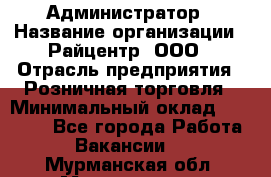 Администратор › Название организации ­ Райцентр, ООО › Отрасль предприятия ­ Розничная торговля › Минимальный оклад ­ 23 000 - Все города Работа » Вакансии   . Мурманская обл.,Мончегорск г.